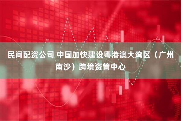 民间配资公司 中国加快建设粤港澳大湾区（广州南沙）跨境资管中心