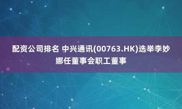 配资公司排名 中兴通讯(00763.HK)选举李妙娜任董事会职工董事