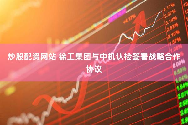 炒股配资网站 徐工集团与中机认检签署战略合作协议