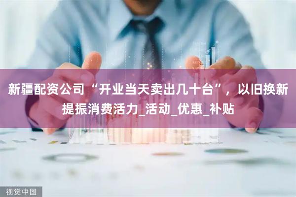 新疆配资公司 “开业当天卖出几十台”，以旧换新提振消费活力_活动_优惠_补贴