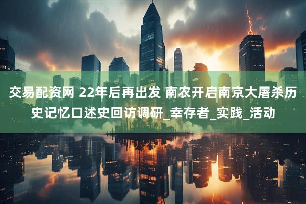 交易配资网 22年后再出发 南农开启南京大屠杀历史记忆口述史回访调研_幸存者_实践_活动