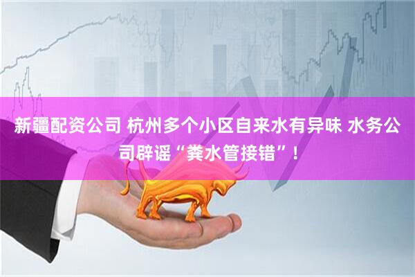 新疆配资公司 杭州多个小区自来水有异味 水务公司辟谣“粪水管接错”！