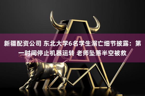 新疆配资公司 东北大学6名学生溺亡细节披露：第一时间停止机器运转 老师坠落半空被救