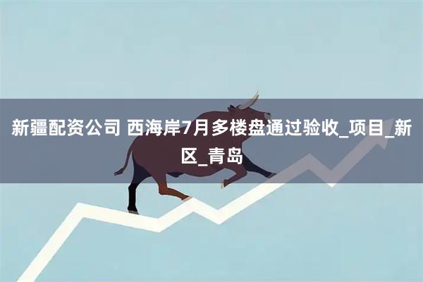 新疆配资公司 西海岸7月多楼盘通过验收_项目_新区_青岛