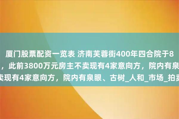 厦门股票配资一览表 济南芙蓉街400年四合院于8月14日3500万元起拍，此前3800万元房主不卖现有4家意向方，院内有泉眼、古树_人和_市场_拍卖