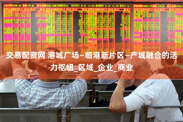 交易配资网 港城广场—临港新片区—产城融合的活力枢纽_区域_企业_商业