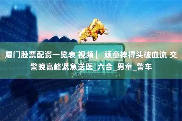 厦门股票配资一览表 视频 ▏顽童摔得头破血流 交警晚高峰紧急送医_六合_男童_警车