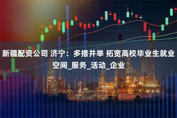 新疆配资公司 济宁：多措并举 拓宽高校毕业生就业空间_服务_活动_企业