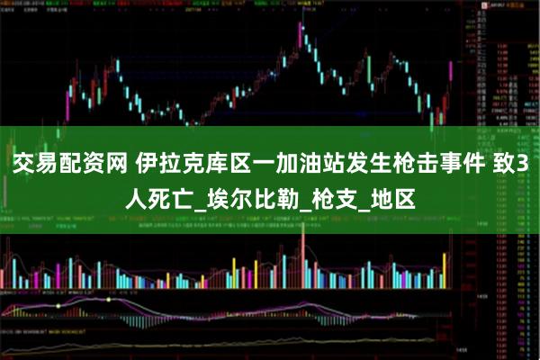 交易配资网 伊拉克库区一加油站发生枪击事件 致3人死亡_埃尔比勒_枪支_地区