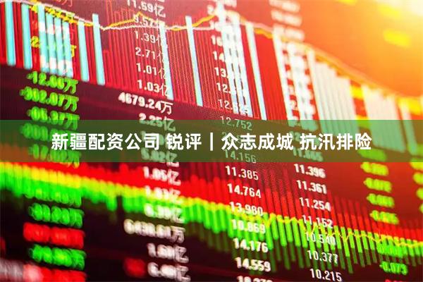新疆配资公司 锐评｜众志成城 抗汛排险