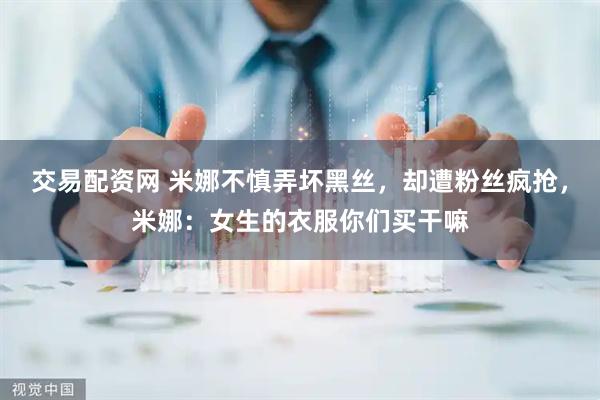 交易配资网 米娜不慎弄坏黑丝，却遭粉丝疯抢，米娜：女生的衣服你们买干嘛