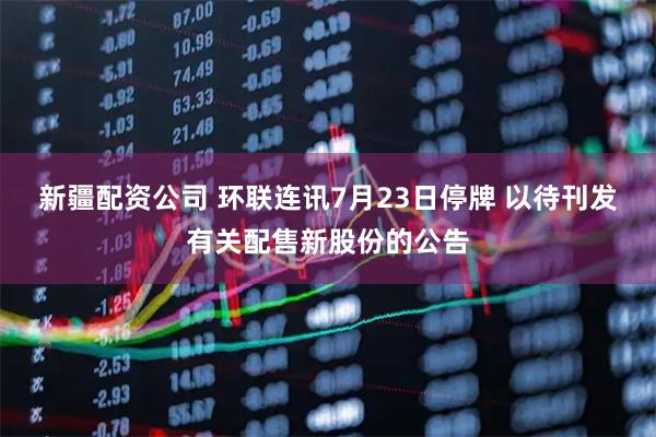 新疆配资公司 环联连讯7月23日停牌 以待刊发有关配售新股份的公告