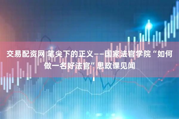 交易配资网 笔尖下的正义——国家法官学院“如何做一名好法官”思政课见闻