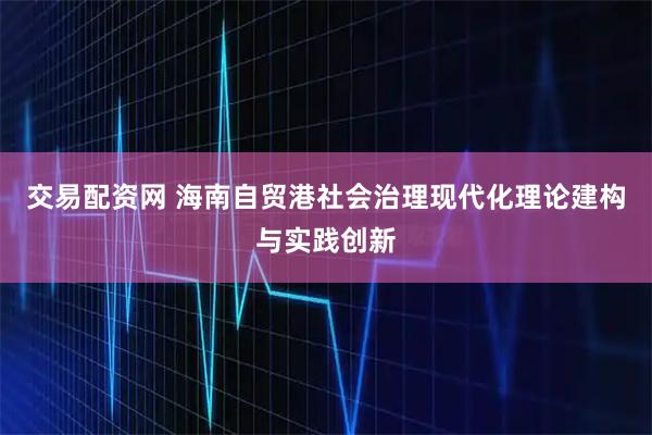 交易配资网 海南自贸港社会治理现代化理论建构与实践创新