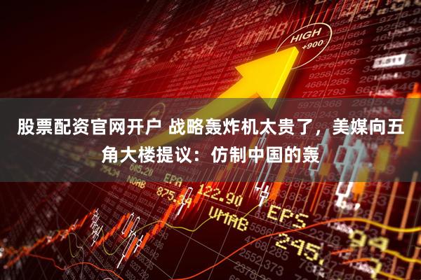 股票配资官网开户 战略轰炸机太贵了，美媒向五角大楼提议：仿制中国的轰