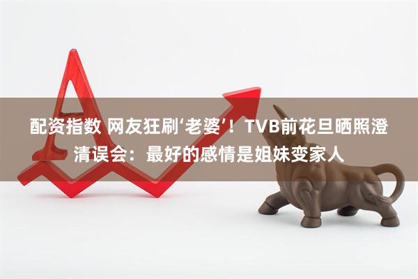 配资指数 网友狂刷‘老婆’！TVB前花旦晒照澄清误会：最好的感情是姐妹变家人