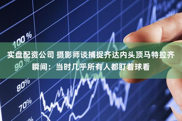 实盘配资公司 摄影师谈捕捉齐达内头顶马特拉齐瞬间：当时几乎所有人都盯着球看