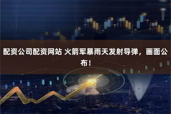 配资公司配资网站 火箭军暴雨天发射导弹，画面公布！