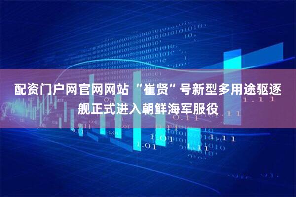 配资门户网官网网站 “崔贤”号新型多用途驱逐舰正式进入朝鲜海军服役