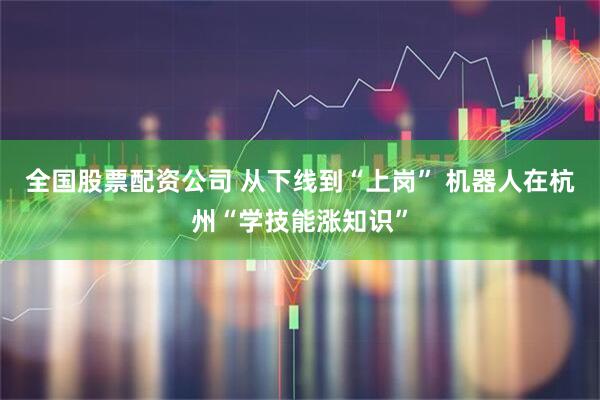 全国股票配资公司 从下线到“上岗” 机器人在杭州“学技能涨知识”