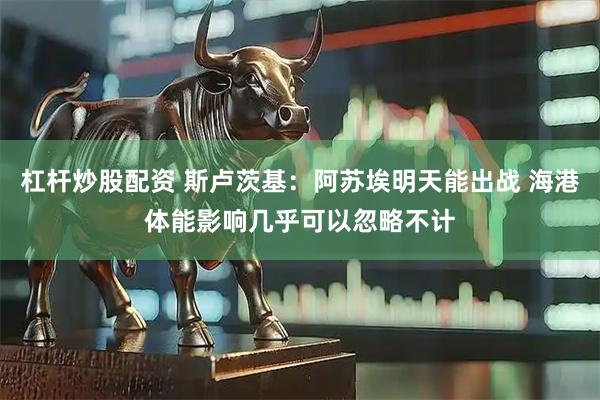 杠杆炒股配资 斯卢茨基：阿苏埃明天能出战 海港体能影响几乎可以忽略不计