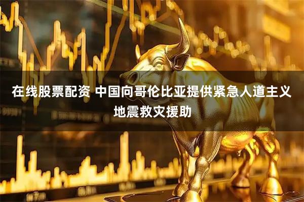 在线股票配资 中国向哥伦比亚提供紧急人道主义地震救灾援助