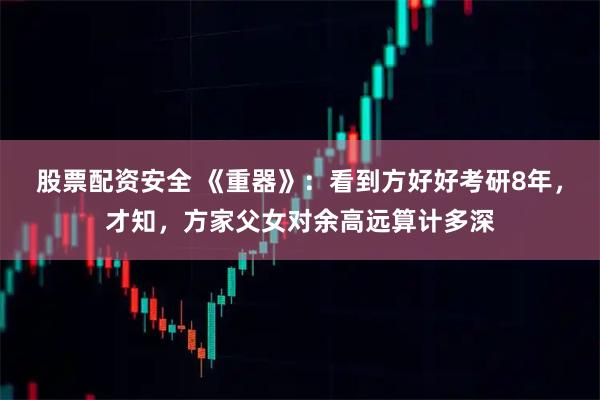 股票配资安全 《重器》：看到方好好考研8年，才知，方家父女对余高远算计多深