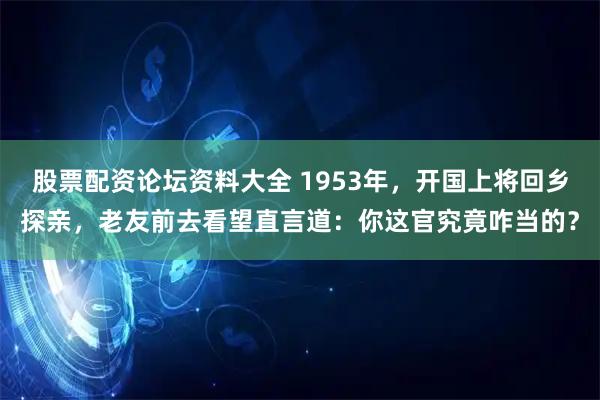 股票配资论坛资料大全 1953年，开国上将回乡探亲，老友前去看望直言道：你这官究竟咋当的？