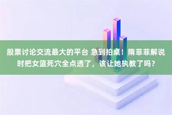 股票讨论交流最大的平台 急到拍桌！隋菲菲解说时把女篮死穴全点透了，该让她执教了吗？