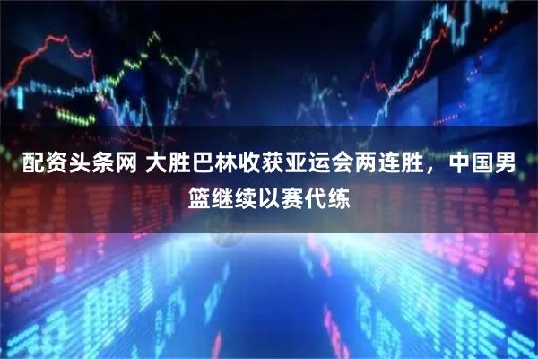 配资头条网 大胜巴林收获亚运会两连胜，中国男篮继续以赛代练