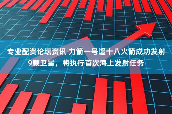 专业配资论坛资讯 力箭一号遥十八火箭成功发射9颗卫星，将执行首次海上发射任务