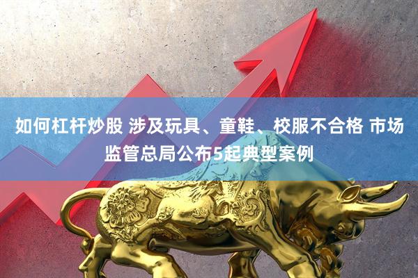 如何杠杆炒股 涉及玩具、童鞋、校服不合格 市场监管总局公布5起典型案例