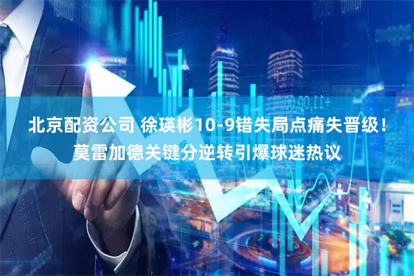 北京配资公司 徐瑛彬10-9错失局点痛失晋级！莫雷加德关键分逆转引爆球迷热议